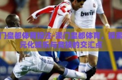 澳门皇都体育投注-澳门皇都体育，探索多元化娱乐与竞技的交汇点