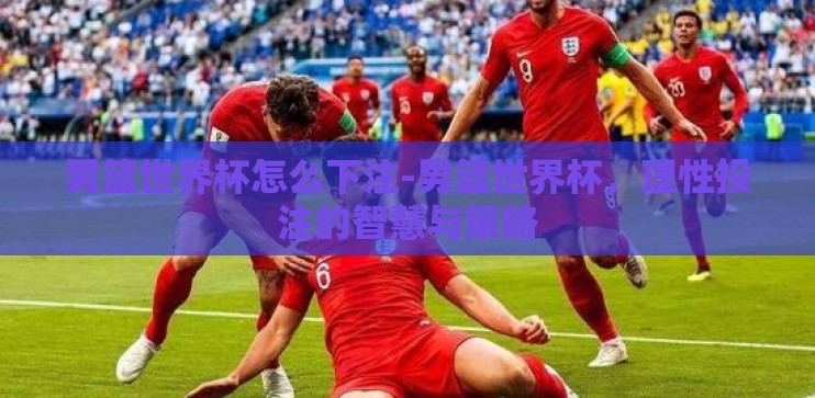 男篮世界杯怎么下注-男篮世界杯，理性投注的智慧与策略