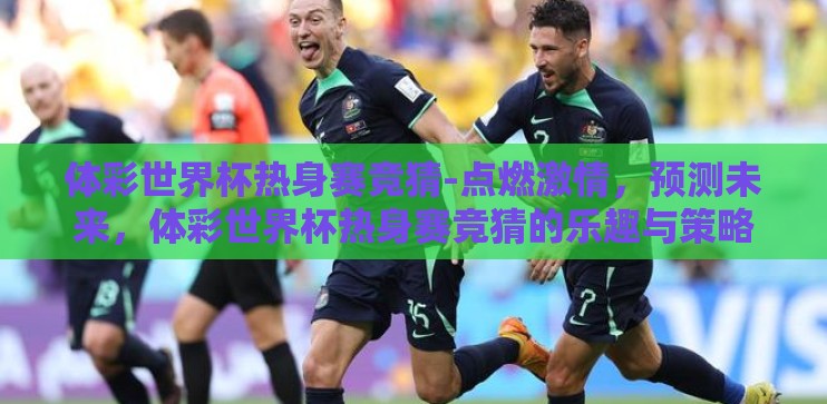 体彩世界杯热身赛竞猜-点燃激情，预测未来，体彩世界杯热身赛竞猜的乐趣与策略