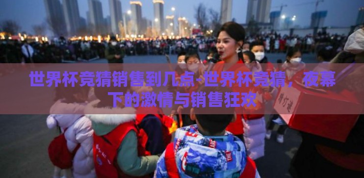 世界杯竞猜销售到几点-世界杯竞猜，夜幕下的激情与销售狂欢