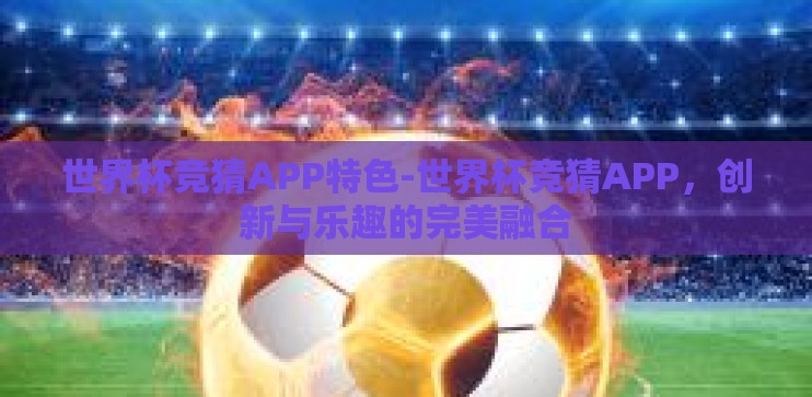 世界杯竞猜APP特色-世界杯竞猜APP，创新与乐趣的完美融合