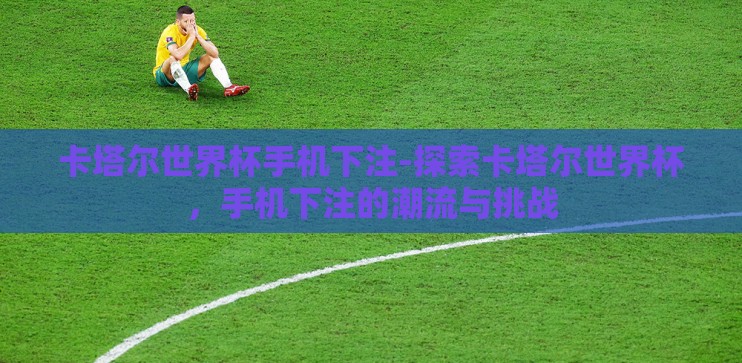 卡塔尔世界杯手机下注-探索卡塔尔世界杯，手机下注的潮流与挑战