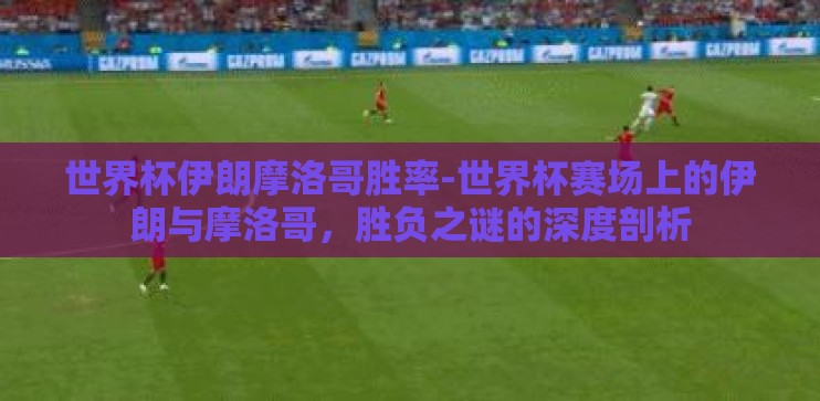 世界杯伊朗摩洛哥胜率-世界杯赛场上的伊朗与摩洛哥，胜负之谜的深度剖析